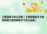 王者游戏卡怎么设置（王者荣耀选手卡如何设置王者荣耀选手卡怎么设置）