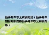 新手开车怎么辨别路线（新手开车如何判断路缘新手开车怎么判断路缘）