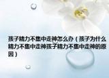 孩子精力不集中走神怎么办（孩子为什么精力不集中走神孩子精力不集中走神的原因）