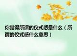 你觉得所谓的仪式感是什么（所谓的仪式感什么意思）
