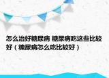 怎么治好糖尿病 糖尿病吃这些比较好（糖尿病怎么吃比较好）