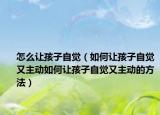 怎么让孩子自觉（如何让孩子自觉又主动如何让孩子自觉又主动的方法）