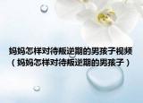 妈妈怎样对待叛逆期的男孩子视频（妈妈怎样对待叛逆期的男孩子）