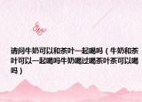 请问牛奶可以和茶叶一起喝吗（牛奶和茶叶可以一起喝吗牛奶喝过喝茶叶茶可以喝吗）