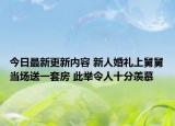 今日最新更新内容 新人婚礼上舅舅当场送一套房 此举令人十分羡慕