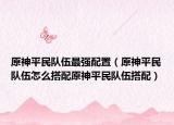原神平民队伍最强配置（原神平民队伍怎么搭配原神平民队伍搭配）