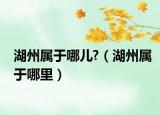 湖州属于哪儿?（湖州属于哪里）