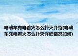 电动车充电着火怎么扑灭介绍(电动车充电着火怎么扑灭详细情况如何)