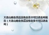 大连山姆会员店没有会员卡可以进去吗现在（大连山姆会员店没有会员卡可以进去吗）