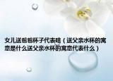 女儿送爸爸杯子代表啥（送父亲水杯的寓意是什么送父亲水杯的寓意代表什么）