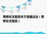 思修论文题目关于道德法治（思修论文题目）