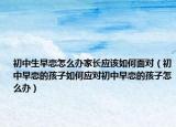 初中生早恋怎么办家长应该如何面对（初中早恋的孩子如何应对初中早恋的孩子怎么办）
