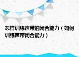 怎样训练声带的闭合能力（如何训练声带闭合能力）