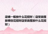 店铺一般放什么花招财（店里面摆放哪些花招财店里面摆放什么花招财）