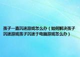 孩子一直沉迷游戏怎么办（如何解决孩子沉迷游戏孩子沉迷于电脑游戏怎么办）