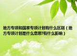 地方专项和国家专项计划有什么区别（地方专项计划是什么意思?有什么影响）