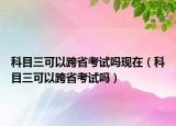 科目三可以跨省考试吗现在（科目三可以跨省考试吗）