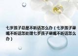 七岁孩子总是不听话怎么办（七岁孩子犟嘴不听话怎处理七岁孩子犟嘴不听话怎么办）
