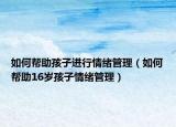 如何帮助孩子进行情绪管理（如何帮助16岁孩子情绪管理）
