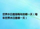 世界水日是指每年的哪一天（每年世界水日是哪一天）