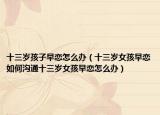 十三岁孩子早恋怎么办（十三岁女孩早恋如何沟通十三岁女孩早恋怎么办）