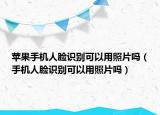 苹果手机人脸识别可以用照片吗（手机人脸识别可以用照片吗）