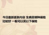 今日最新更新内容 生病买哪种保险比较好 一般可以买以下保险