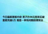 今日最新更新内容 男子办36元剪发后被套路充值1万 竟是一家有问题的理发店