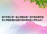 孩子不想上学一说上学就头疼（孩子说头疼不愿意上学的处理方法孩子说头疼不愿上学怎么办）