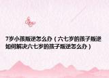 7岁小孩叛逆怎么办（六七岁的孩子叛逆如何解决六七岁的孩子叛逆怎么办）