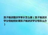 孩子叛逆期厌学家长怎么做（孩子叛逆厌学父母如何处理孩子叛逆厌学父母怎么办）