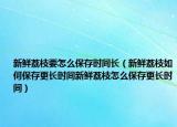新鲜荔枝要怎么保存时间长（新鲜荔枝如何保存更长时间新鲜荔枝怎么保存更长时间）