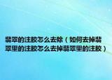 翡翠的注胶怎么去除（如何去掉翡翠里的注胶怎么去掉翡翠里的注胶）