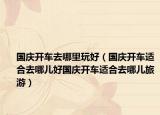 国庆开车去哪里玩好（国庆开车适合去哪儿好国庆开车适合去哪儿旅游）