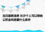 当日最新消息 长沙个人可以缴纳公积金吗需要什么条件