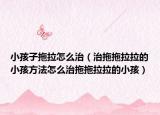 小孩子拖拉怎么治（治拖拖拉拉的小孩方法怎么治拖拖拉拉的小孩）