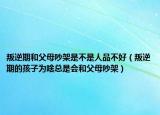 叛逆期和父母吵架是不是人品不好（叛逆期的孩子为啥总是会和父母吵架）