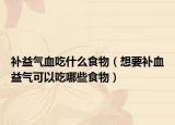 补益气血吃什么食物（想要补血益气可以吃哪些食物）