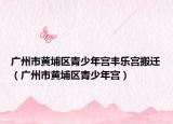 广州市黄埔区青少年宫丰乐宫搬迁（广州市黄埔区青少年宫）