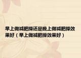 早上做减肥操还是晚上做减肥操效果好（早上做减肥操效果好）