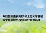 今日最新更新内容 硕士男火车卧铺摸女孩脚被拘 觉得脚好看没忍住