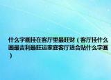 什么字画挂在客厅里最旺财（客厅挂什么画最吉利最旺运家庭客厅适合贴什么字画）