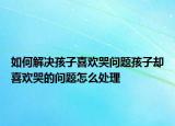 如何解决孩子喜欢哭问题孩子却喜欢哭的问题怎么处理