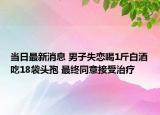 当日最新消息 男子失恋喝1斤白酒吃18袋头孢 最终同意接受治疗