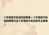 十岁男孩不听话怎样教育（十岁男孩不听话的教育方法十岁男孩不听话该怎么教育）