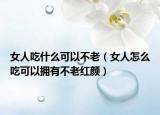 女人吃什么可以不老（女人怎么吃可以拥有不老红颜）