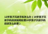 12岁孩子沉迷手机怎么办（10岁孩子沉迷手机应该如何处理10岁孩子沉迷手机应该怎么处理）