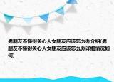 男朋友不懂得关心人女朋友应该怎么办介绍(男朋友不懂得关心人女朋友应该怎么办详细情况如何)