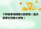 十种春季滋阴降火的食物（盘点春季女性降火食物）