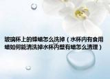 玻璃杯上的蜂蜡怎么洗掉（水杯内有食用蜡如何能清洗掉水杯内壁有蜡怎么清理）